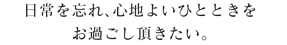 日常を忘れ、心地よいひとときをお過ごし頂きたい。